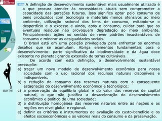A definição de desenvolvimento sustentável mais usualmente utilizada é
a que procura atender às necessidades atuais sem comprometer a
capacidade das gerações futuras. Isso significa optar pelo consumo de
bens produzidos com tecnologia e materiais menos ofensivos ao meio
ambiente, utilização racional dos bens de consumo, evitando-se o
desperdício e o excesso e ainda, após o consumo, cuidar para que os
eventuais resíduos não provoquem degradação ao meio ambiente.
Principalmente: ações no sentido de rever padrões insustentáveis de
consumo e minorar as desigualdades sociais.
O Brasil está em uma posição privilegiada para enfrentar os enormes
desafios que se acumulam. Abriga elementos fundamentais para o
desenvolvimento: parte significativa da biodiversidade e da água doce
existente no planeta; grande extensão de terras cultiváveis.
De acordo com esta definição, o desenvolvimento sustentável
pressupõe:
a) traçar um novo modelo de desenvolvimento econômico para nossa
sociedade com o uso racional dos recursos naturais disponíveis e
indisponíveis.
b) a redução do consumo das reservas naturais com a consequente
estagnação do desenvolvimento econômico e tecnológico;
c) a preservação do equilíbrio global e do valor das reservas de capital
natural, o que não justifica a desaceleração do desenvolvimento
econômico e político de uma sociedade;
d) a distribuição homogênea das reservas naturais entre as nações e as
regiões em nível global e regional.
e) definir os critérios e instrumentos de avaliação do custo-benefício e os
efeitos socioeconômicos e os valores reais do consumo e da preservação.
 