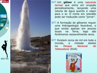 Um gêiser é uma nascente
termal que entra em erupção
periodicamente, lançando uma
coluna de água quente e vapor
para o ar. O nome em islandês
pode ser traduzido como "jorrar".
A formação de gêiseres requer
uma hidrogeologia favorável, o
que existe apenas em poucos
locais na Terra, logo são
fenômenos razoavelmente raros.
Existem cerca de mil em todo o
mundo, e metade destes
no Parque Nacional de
Yellowstone (EUA)
 