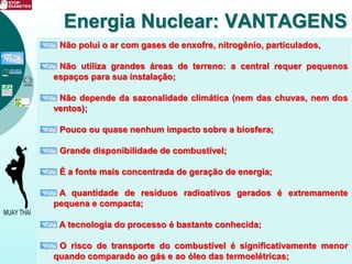 Não polui o ar com gases de enxofre, nitrogênio, particulados,
Não utiliza grandes áreas de terreno: a central requer pequenos
espaços para sua instalação;
Não depende da sazonalidade climática (nem das chuvas, nem dos
ventos);
Pouco ou quase nenhum impacto sobre a biosfera;
Grande disponibilidade de combustível;
É a fonte mais concentrada de geração de energia;
A quantidade de resíduos radioativos gerados é extremamente
pequena e compacta;
A tecnologia do processo é bastante conhecida;
O risco de transporte do combustível é significativamente menor
quando comparado ao gás e ao óleo das termoelétricas;
Energia Nuclear: VANTAGENS
 