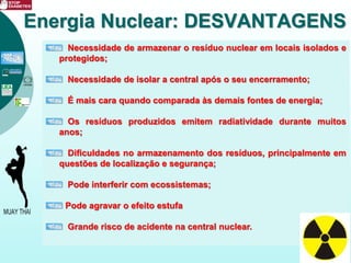 Necessidade de armazenar o resíduo nuclear em locais isolados e
protegidos;
Necessidade de isolar a central após o seu encerramento;
É mais cara quando comparada às demais fontes de energia;
Os resíduos produzidos emitem radiatividade durante muitos
anos;
Dificuldades no armazenamento dos resíduos, principalmente em
questões de localização e segurança;
Pode interferir com ecossistemas;
Pode agravar o efeito estufa
Grande risco de acidente na central nuclear.
Energia Nuclear: DESVANTAGENS
 