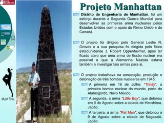 Projeto Manhattan
Distrito de Engenharia de Manhattan, foi um
esforço durante a Segunda Guerra Mundial para
desenvolver as primeiras arma nucleares pelos
Estados Unidos com o apoio do Reino Unido e do
Canadá.
O projeto foi dirigido pelo General Leslie R.
Groves e a sua pesquisa foi dirigida pelo fisico
estadunidense J. Robert Oppenheimer, após ter
ficado claro que uma arma de fissão nuclear era
possível e que a Alemanha Nazista estava
também a investigar tais armas para si.
O projeto trabalhava na concepção, produção e
detonação de três bombas nucleares em 1945.
A primeira em 16 de Julho: "Trinity", a
primeira bomba nuclear do mundo, perto de
Alamogordo, Novo México.
A segunda, a arma "Little Boy", que detonou
em 6 de Agosto sobre a cidade de Hiroshima,
Japão.
A terceira, a arma "Fat Man", que detonou a
9 de Agosto sobre a cidade de Nagasaki,
Japão.
 