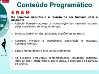 E N E M
Os domínios naturais e a relação do ser humano com o
ambiente
 Relação homem-natureza, a apropriação dos recursos naturais
pelas sociedades ao longo do tempo.
 Impacto ambiental das atividades econômicas no Brasil.
 Recursos minerais e energéticos: exploração e impactos.
Recursos hídricos;
 bacias hidrográficas e seus aproveitamentos.
 As questões ambientais contemporâneas: mudança climática,
ilhas de calor, efeito estufa, chuva ácida, a destruição da camada
de ozônio.
Conteúdo Programático
 