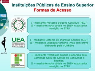 I - mediante Processo Seletivo Contínuo (PSC);
II – mediante nota obtida no ENEM e posterior
inscrição no SISU
Instituições Públicas de Ensino Superior
Formas de Acesso
I - mediante Sistema de Ingresso Seriado (SIS);
II - mediante vestibular próprio (mas com prova
elaborada pela VUNESP)
I - mediante vestibular próprio elaborado pela
Comissão Geral de Gestão de Concursos e
Exames;
II – mediante nota obtida no ENEM e posterior
inscrição no SISU
 