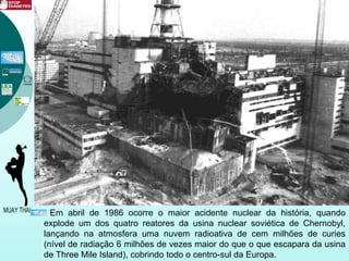 Em abril de 1986 ocorre o maior acidente nuclear da história, quando
explode um dos quatro reatores da usina nuclear soviética de Chernobyl,
lançando na atmosfera uma nuvem radioativa de cem milhões de curies
(nível de radiação 6 milhões de vezes maior do que o que escapara da usina
de Three Mile Island), cobrindo todo o centro-sul da Europa.
 
