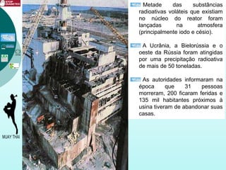 Metade das substâncias
radioativas voláteis que existiam
no núcleo do reator foram
lançadas na atmosfera
(principalmente iodo e césio).
A Ucrânia, a Bielorússia e o
oeste da Rússia foram atingidas
por uma precipitação radioativa
de mais de 50 toneladas.
As autoridades informaram na
época que 31 pessoas
morreram, 200 ficaram feridas e
135 mil habitantes próximos à
usina tiveram de abandonar suas
casas.
 