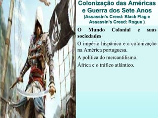 Colonização das Américas
e Guerra dos Sete Anos
(Assassin’s Creed: Black Flag e
Assassin’s Creed: Rogue )
O Mundo Colonial e suas
sociedades
O império hispânico e a colonização
na América portuguesa.
A política do mercantilismo.
África e o tráfico atlântico.
 