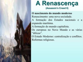 A Renascença
(Assassin’s Creed II)
O nascimento do mundo moderno
Renascimento: uma nova sociedade.
A formação dos Estados nacionais e a
expansão marítima.
A formação do mundo capitalista.
Os europeus no Novo Mundo e as várias
“áfricas”.
O Estado Moderno: centralização e conflitos.
Reformas religiosas.
 