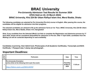 SL
No
Date Time
11:00 am
https://bdren.zoom.us/j/9031149787
BRAC University
Pre-University Admission Test Results for Summer 2024
(VIVA Held on 22, 23 March 2024)
BRAC University, Kha 224 Bir Uttam Rafiqul Islam Ave, Merul Badda, Dhaka
The following candidates are selected for Pre University (Pre-Uni) course in English. After passing this course, the
candidates will be eligible for admission into their programs.
The selected candidates are advised to fill up the admission forms at 1st Floor, BRAC University, Kha 224 Bir Uttam
Rafiqul Islam Ave, Merul Badda, Dhaka 1212. Bangladesh
Note: If any candidate from the Selected (Merit) List fails to complete the Registration and Admission process by 17
April 2024, he/she will be considered disqualified for admission in Pre-Uni. After 17 April 2024, candidates from the
Waiting List will be contacted depending on seat availability.
Candidates must bring their Admit Card, Photocopies of all Academic Certificates, Transcripts and Birth
Certificate, 1 Passport size,1 stamp size photograph .
Important Deadlines:
Particulars
1
Pre-University Orientation
online (Click at the following link to join the event) Thursday,
28 March,
2024
 