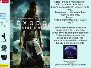 Agora! Deixe o meu povo ir...
Vão para a terra de Deus!
Estarei convosco, em uma selva de
fogo.
Sangue correndo vermelho e
espesso pelo Nilo.
Pragas!
Noite durante três dias, viva o
fogo!
Então assim deve ser escrito
Então assim deve ser feito
Eu fui enviado aqui pelo escolhido
Então que isso seja escrito
Então que isso seja feito
Matar o primeiro filho do faraó
Eu sou a morte rastejante
“Creeping Death”
Metallica
(do álbum Ride The Lightning, de 1984)
 