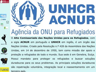 O Alto Comissariado das Nações Unidas para os Refugiados, com
a sigla ACNUR em português e UNHCR em inglês, é um órgão das
Nações Unidas. Criado pela Resolução n.º 428 da Assembleia das Nações
Unidas, em 14 de dezembro de 1950, tem como missão dar apoio e
proteção a refugiados de todo o mundo. Sua sede é em Genebra, Suíça.
Possui mandato para proteger os refugiados e buscar soluções
duradouras para os seus problemas. As principais soluções duradouras
são repatriação voluntária, integração local e reassentamento em um
terceiro país.
 
