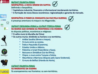 06/OUT (QUINTA-FEIRA)06/OUT (QUINTA-FEIRA)
GEOPOLÍTICA: A NOVA ORDEM DO CAPITALGEOPOLÍTICA: A NOVA ORDEM DO CAPITAL
Definindo a Geopolítica.Definindo a Geopolítica.
 Capitalismo industrial, financeiro e informacional reordenando territórios.Capitalismo industrial, financeiro e informacional reordenando territórios.
 A formação de novos blocos econômicos: regionalização e garantia de mercado.A formação de novos blocos econômicos: regionalização e garantia de mercado.
GEOPOLÍTICA E PODER (A CONQUISTA DA PAZ PELA GUERRA)GEOPOLÍTICA E PODER (A CONQUISTA DA PAZ PELA GUERRA)
A presença americana no Iraque e no Afeganistão.A presença americana no Iraque e no Afeganistão.
10/OUT (SEGUNDA-FEIRA) e 11/OUT (TERÇA-FEIRA)10/OUT (SEGUNDA-FEIRA) e 11/OUT (TERÇA-FEIRA)
OS MUROS QUE DIVIDEM AS FRONTEIRAS E OS HOMENSOS MUROS QUE DIVIDEM AS FRONTEIRAS E OS HOMENS
As disputas políticas, econômicas e religiosas:As disputas políticas, econômicas e religiosas:
 O velho muro (a Muralha da China)O velho muro (a Muralha da China)
 Os outros muros: dividindo os homens e os territórios.Os outros muros: dividindo os homens e os territórios.
 Arábia Saudita (Iêmen e Iraque).Arábia Saudita (Iêmen e Iraque).
 O muro entre as coreias.O muro entre as coreias.
 Índia e Paquistão (Caxemira).Índia e Paquistão (Caxemira).
 Estados Unidos e México.Estados Unidos e México.
 Palestina e Israel (Cisjordânia e Gaza).Palestina e Israel (Cisjordânia e Gaza).
 Botsuana e Zimbábue (Sul da África).Botsuana e Zimbábue (Sul da África).
 Chipre: o muro entre Turquia e Grécia.Chipre: o muro entre Turquia e Grécia.
 Mauritânia e Marrocos (disputa pelo Saara Ocidental).Mauritânia e Marrocos (disputa pelo Saara Ocidental).
 O muro de Belfast (Irlanda do Norte).O muro de Belfast (Irlanda do Norte).
13/OUT (QUINTA-FEIRA)13/OUT (QUINTA-FEIRA)
OS MIGRANTES DA GUERRAOS MIGRANTES DA GUERRA
Os acampamentos nas fronteiras: os sem-territórios.Os acampamentos nas fronteiras: os sem-territórios.
 