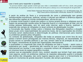 Leia o texto para responder a questão.
“As pessoas tendem a fugir quando sentem que suas vidas e comunidades estão sob risco. Assim, uma grande
movimentação de populações pode ser um sinal de alerta para a ameaça ou a concretização de um genocídio”.
United States Holocaust Memorial Museum, Washington, D.C. Os Refugiados Hoje. IN:
http://www.ushmm.org/wlc/ptbr/ article.php. Acesso em 14/09/2013.
A partir da análise do Texto e a compreensão de como a globalização tem gerado
transformações econômicas, políticas, sociais e culturais que alteram a dinâmica espacial
das diferentes regiões do mundo contemporâneo, afirma-se que:
¡o sucesso moral quanto à ajuda aos judeus e a outros grupos étnicos e religiosos que já
fugiam da perseguição nazista antes da Segunda Guerra e a necessidade de lidar com as
muitas pessoas deslocadas, sem ter para onde retornar, após a Guerra, explicam a
expansão dos campos de refugiados no atual contexto de globalização mundial.
¡a Convenção das Nações Unidas sobre o Estatuto dos Refugiados classifica a situação
desse grupo como responsabilidade dos governos locais, daí as organizações dos direitos
humanos serem desfavoráveis à determinação de políticas internacionais para resolver
os problemas gerados pelos refugiados.
¡no contexto da globalização, refugiados são todas as pessoas que vivem fora de seus
países e temem serem perseguidas por motivos étnicos, religiosos, de nacionalidade, de
grupos sociais ou opiniões políticas e, por isso, temem valer-se da proteção de seu país
de origem, necessitando da ajuda das organizações internacionais.
¡a quantidade e a magnitude das crises de refugiados em todo o mundo – assim como a
expectativa por ajuda – geralmente são menores do que a capacidade da comunidade
internacional em auxiliar, o que explica o crescente número de refugiados concentrados
em diversos locais do espaço geográfico mundial.
¡sempre que as populações correm risco, existem aqueles que tentam fugir para países
mais seguros, porém os problemas relativos às respostas adequadas quanto à proteção
dos direitos dos refugiados, tais como lugares seguros para viver e o fornecimento de
ajuda em momentos de grande desordem mundial, são sempre garantidos.
 
