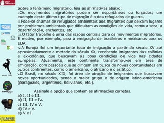 Sobre o fenômeno migratório, leia as afirmativas abaixo:
I.Os movimentos migratórios podem ser espontâneos ou forçados; um
exemplo deste último tipo de migração é a dos refugiados de guerra.
II.Pode-se chamar de refugiados ambientais aos migrantes que deixam lugares
por problemas ambientais que dificultam as condições de vida, como a seca, a
desertificação, enchentes, etc
III.O fator trabalho é uma das razões centrais para os movimentos migratórios.
É motivo, por exemplo, para a emigração de brasileiros e mexicanos para os
EUA.
IV.A Europa foi um importante foco de imigração a partir do século XV até
aproximadamente a metade do século XX, recebendo imigrantes das colônias
e ex-colônias, que buscavam as boas condições de vida nas cidades
européias. Atualmente, este continente transformou-se em área de
emigração, com pessoas que se dirigem em busca de novas oportunidades em
outros continentes, como o americano, o africano e o asiático.
V.O Brasil, no século XIX, foi área de atração de imigrantes que buscavam
novas oportunidades, sendo o maior grupo o de origem latino-americana
(paraguaios, argentinos, bolivianos, etc.).
Assinale a opção que contem as afirmações corretas.
a) I, II e III.
b) II, III e IV.
c) III, IV e V.
d) IV e V.
e) V e I.
 