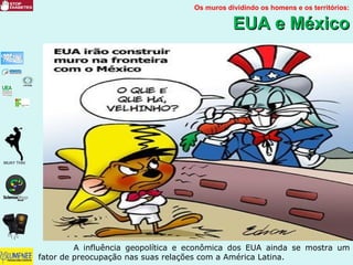 Os muros dividindo os homens e os territórios:
EUA e MéxicoEUA e México
A influência geopolítica e econômica dos EUA ainda se mostra um
fator de preocupação nas suas relações com a América Latina.
 