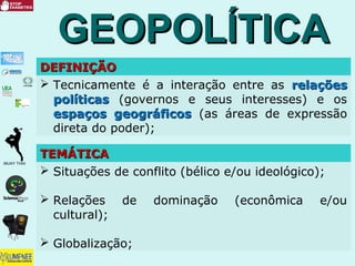 GEOPOLÍTICAGEOPOLÍTICA
DEFINIÇÃODEFINIÇÃO
 Tecnicamente é a interação entre as relaçõesrelações
políticaspolíticas (governos e seus interesses) e os
espaços geográficosespaços geográficos (as áreas de expressão
direta do poder);
TEMÁTICATEMÁTICA
 Situações de conflito (bélico e/ou ideológico);
 Relações de dominação (econômica e/ou
cultural);
 Globalização;
 