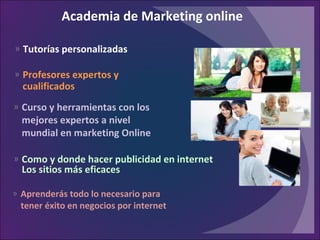 » Tutorías personalizadas
Academia de Marketing online
» Como y donde hacer publicidad en internet
Los sitios más eficaces
» Aprenderás todo lo necesario para
tener éxito en negocios por internet
» Curso y herramientas con los
mejores expertos a nivel
mundial en marketing Online
» Profesores expertos y
cualificados
 