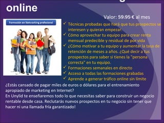 online
¿Estás cansado de pagar miles de euros o dólares para el entrenamiento
apropiado de marketing en Internet?
En Unylid te enseñaremos todo lo que necesitas saber para construir un negocio
rentable desde casa. Reclutarás nuevos prospectos en tu negocio sin tener que
hacer ni una llamada fría garantizado!
 Técnicas probadas que hará que tus prospectos se
interesen y quieran empezar.
 Cómo aprovechar tu equipo para crear renta
mensual predecible y residual de por vida
 ¿Cómo motivar a tu equipo y aumentar la tasa de
retención de meses a años. ¿Qué decir a tus
prospectos para saber si tienes la "persona
correcta" en tu equipo.
 Formaciones semanales en directo
 Acceso a todas las formaciones grabadas
 Aprende a generar tráfico online sin límite
Valor: 59.95 € al mes
 