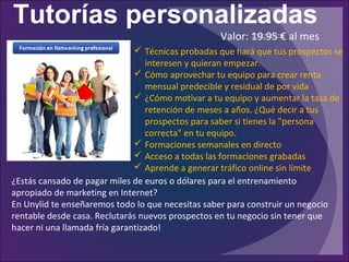 Tutorías personalizadas
¿Estás cansado de pagar miles de euros o dólares para el entrenamiento
apropiado de marketing en Internet?
En Unylid te enseñaremos todo lo que necesitas saber para construir un negocio
rentable desde casa. Reclutarás nuevos prospectos en tu negocio sin tener que
hacer ni una llamada fría garantizado!
 Técnicas probadas que hará que tus prospectos se
interesen y quieran empezar.
 Cómo aprovechar tu equipo para crear renta
mensual predecible y residual de por vida
 ¿Cómo motivar a tu equipo y aumentar la tasa de
retención de meses a años. ¿Qué decir a tus
prospectos para saber si tienes la "persona
correcta" en tu equipo.
 Formaciones semanales en directo
 Acceso a todas las formaciones grabadas
 Aprende a generar tráfico online sin límite
Valor: 19.95 € al mes
 