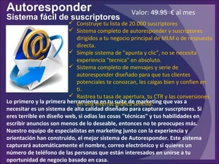 Autoresponder
Sistema fácil de suscriptores
Lo primero y la primera herramienta en tu suite de marketing que vas a
necesitar es un sistema de alta calidad diseñado para capturar suscrptores. Si
eres terrible en diseño web, si odias las cosas "técnicas" y tus habilidades en
escribir anuncios son menos de lo deseable, entonces no te preocupes más.
Nuestro equipo de especialistas en marketing junto con la experiencia y
orientación han construido, el mejor sistema de Autoresponder. Este sistema
capturará automáticamente el nombre, correo electrónico y si quieres un
número de teléfono de las personas que están interesados en unirse a tu​​
oportunidad de negocio basado en casa.
 Construye tu lista de 20.000 suscriptores
 Sistema completo de autoresponder y suscriptores
dirigidos a tu negocio principal de MLM o de respuesta
directa.
 Simple sistema de "apunta y clic", no se necesita
experiencia "tecnica" en absoluto.
 Sistema completo de mensajes y serie de
autoresponder diseñado para que tus clientes
potenciales te conozcan, les caigas bien y confien en
ti.
 Rastrea tu tasa de apertura, tu CTR y las conversiones
en una interfaz gráfica sencilla.
Valor: 49.95 € al mes
 