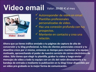 Video email
Ahora que ya tienes tráfico enviado a tu páginas de captura de alta de
conversión y tu blog profesional, tu lista de clientes potenciales crecerá y tu
downline crece por sí mismo, entonces es tiempo para mantener a tu equipo
motivado, aprovechando el poder de nuestro servicio de correo electrónico de
vídeo. Sólo tienes que elegir tu plantilla, grabar tu video y luego enviar
mensajes de vídeo a todo tu equipo con un clic del ratón directamente a tu
bandeja de entrada o mediante la publicación en tu blog! Estar disponible por
un video pre-grabado es la mejor forma de comunicación.
 Autoresponder de video en email.
 Plantillas profesionales
personalizadas de video.
 Haz una conexión profunda con tus
prospectos.
 Mantente en contacto y crea una
relación.
Valor: 20.00 € al mes
 