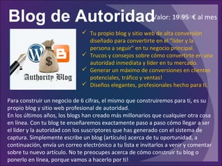 Blog de Autoridad
Para construir un negocio de 6 cifras, el mismo que construiremos para ti, es su
propio blog y sitio web profesional de autoridad.
En los últimos años, los blogs han creado más millonarios que cualquier otra cosa
en línea. Con tu blog te enseñaremos exactamente paso a paso cómo llegar a ser
el líder y la autoridad con los suscriptores que has generado con el sistema de
captura. Simplemente escribe un blog (artículo) acerca de tu oportunidad, a
continuación, envía un correo electrónico a tu lista e invitarlos a venir y comentar
sobre tu nuevo artículo. No te preocupes acerca de cómo construir tu blog o
ponerlo en línea, porque vamos a hacerlo por ti!
 Tu propio blog y sitio web de alta conversión
diseñado para convertirte en el "líder y la
persona a seguir" en tu negocio principal.
 Trucos y consejos sobre cómo convertirte en una
autoridad inmediata y líder en tu mercado.
 Generar un máximo de conversiones en clientes
potenciales, tráfico y ventas!
 Diseños elegantes, profesionales hecho para ti.
Valor: 19.95 € al mes
 