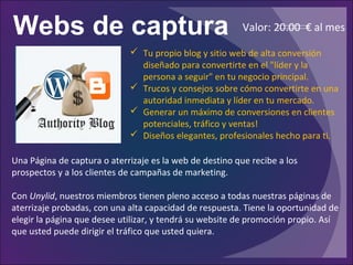 Webs de captura
Una Página de captura o aterrizaje es la web de destino que recibe a los
prospectos y a los clientes de campañas de marketing.
Con Unylid, nuestros miembros tienen pleno acceso a todas nuestras páginas de
aterrizaje probadas, con una alta capacidad de respuesta. Tiene la oportunidad de
elegir la página que desee utilizar, y tendrá su website de promoción propio. Así
que usted puede dirigir el tráfico que usted quiera.
 Tu propio blog y sitio web de alta conversión
diseñado para convertirte en el "líder y la
persona a seguir" en tu negocio principal.
 Trucos y consejos sobre cómo convertirte en una
autoridad inmediata y líder en tu mercado.
 Generar un máximo de conversiones en clientes
potenciales, tráfico y ventas!
 Diseños elegantes, profesionales hecho para ti.
Valor: 20.00 € al mes
 