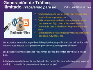 Generación de Tráfico
ilimitado Trabajando para ud
Los expertos en marketing online del equipo hacen publicidad por ud. en los más
importantes medios para generarte prospectos y conseguirte afiliados.
Los prospectos interesados los repartimos por las diferentes provincias de cada
país.
Añadiendo constantemente publicidad y herramientas de marketing para generar
un flujo constante de prospectos a la web principal.
 Publicidad creada por expertos del equipo para
proporcionarte prospectos.
 Cada semana aprenderás las mejores técnicas
para tener un flujo constante de contactos
 Cómo ir de cero a Marketer. Emprendiendo en
línea
 Publicidad mejores campañas y trucos avanzados,
Facebook, Adwords, etc.
Valor: 47.00 € al mes
 