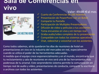 Sala de Conferencias en
vivo
Como todos sabemos, atrás quedaron los días de reuniones de hotel en
presentaciones en vivo en la industria del mercadeo en red, especialmente
cuando se utiliza el poder de las herramientas adecuadas.
A medida que el equipo crece exponencialmente y en el mundo, encontrarás que
tu reclutamiento y sala de reuniones en vivo será una de las herramientas más
poderosas de tu arsenal. Este sorprendente sistema permite la comunicación en
tiempo real de audio y vídeo, presentaciones de conducta, compartir tu escritorio
o archivos con todos los asistentes.
 Cuarto de Conferencias de 100 Asientos
 Presentación de PowerPoint con un Botón
 Comparte tu Pantalla
 Participación de Multiples Presentadores
 Difusión de vídeo y películas a tus asistentes.
 Toma encuestas en vivo y en tiempo real.
 Graba audio/vídeo completo de tu presentación.
 Compatible con todos los sistemas operativos.
 Chat, videochat y voicechat con los asistentes.
Valor: 49.00 € al mes
 