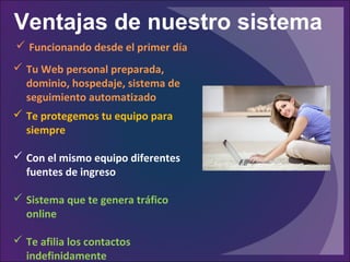 Ventajas de nuestro sistema
 Te protegemos tu equipo para
siempre
 Con el mismo equipo diferentes
fuentes de ingreso
 Sistema que te genera tráfico
online
 Te afilia los contactos
indefinidamente
 Funcionando desde el primer día
 Tu Web personal preparada,
dominio, hospedaje, sistema de
seguimiento automatizado
 