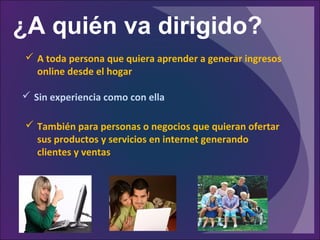 ¿A quién va dirigido?
 A toda persona que quiera aprender a generar ingresos
online desde el hogar
 Sin experiencia como con ella
 También para personas o negocios que quieran ofertar
sus productos y servicios en internet generando
clientes y ventas
 