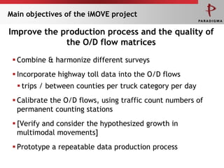 Main objectives of the iMOVE project

Improve the production process and the quality of
             the O/D flow matrices
  Combine & harmonize different surveys
  Incorporate highway toll data into the O/D flows
   trips / between counties per truck category per day
  Calibrate the O/D flows, using traffic count numbers of
   permanent counting stations
  [Verify and consider the hypothesized growth in
   multimodal movements]
  Prototype a repeatable data production process
 