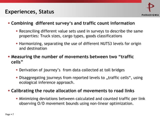 Experiences, Status

   Combining different survey„s and traffic count information
            Reconciling different value sets used in surveys to describe the same
             properties: Truck sizes, cargo types, goods classifications
            Harmonizing, separating the use of different NUTS3 levels for origin
             and destination

   Measuring the number of movements between two “traffic
    cells”
            Derivation of journey’s from data collected at toll bridges
            Disaggregating journeys from reported levels to „traffic cells“, using
             ecological inference approach.

   Calibrating the route allocation of movements to road links
            Minimizing deviations between calculated and counted traffic per link
             observing O/D movement bounds using non-linear optimization.

Page  7
 
