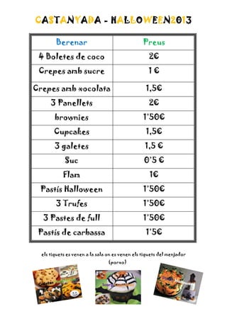 CASTANYADA - HALLOWEEN2013
Berenar

Preus

4 Boletes de coco

2€

Crepes amb sucre

1€

Crepes amb xocolata

1,5€

3 Panellets

2€

brownies

1’50€

Cupcakes

1,5€

3 galetes

1,5 €

Suc

0’5 €

Flam

1€

Pastís Halloween

1’50€

3 Trufes

1’50€

3 Pastes de full

1’50€

Pastís de carbassa

1’5€

els tiquets es venen a la sala on es venen els tiquets del menjador
(porxo)

 