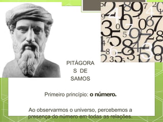 PITÁGORA
S DE
SAMOS
Primeiro princípio: o número.
Ao observarmos o universo, percebemos a
presença do número em todas as relações.
 