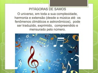 PITÁGORAS DE SAMOS
O universo, em toda a sua complexidade,
harmonia e extensão (desde a música até os
fenômenos climáticos e astronômicos), pode
ser traduzido, exprimido, compreendido e
mensurado pelo número.
 