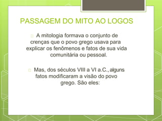 PASSAGEM DO MITO AO LOGOS
A mitologia formava o conjunto de
crenças que o povo grego usava para
explicar os fenômenos e fatos de sua vida
comunitária ou pessoal.
Mas, dos séculos VIII a VI a.C.,alguns
fatos modificaram a visão do povo
grego. São eles:
 