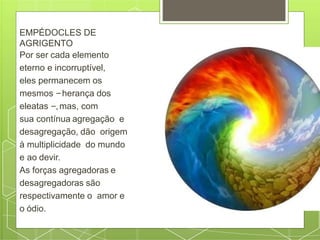 EMPÉDOCLES DE
AGRIGENTO
Por ser cada elemento
eterno e incorruptível,
eles permanecem os
mesmos –herança dos
eleatas –,mas, com
sua contínua agregação e
desagregação, dão origem
à multiplicidade do mundo
e ao devir.
As forças agregadoras e
desagregadoras são
respectivamente o amor e
o ódio.
 
