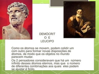 DEMÓCRIT
O E
LEUCIPO
Como os átomos se movem, podem colidir um
com outro para formar novas disposições de
átomos, de modo que os objetos no mundo
parecem mudar.
Os 2 pensadores consideravam que há um número
infinito desses átomos eternos, mas que o número
de diferentes combinações aos quais eles podem
se ajustar é finito.
 