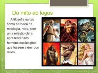Do mito ao logos
A filosofia surgiu
como herdeira da
mitologia, mas, com
uma missão clara:
apresentar aos
homens explicações
que fossem além dos
mitos.
 