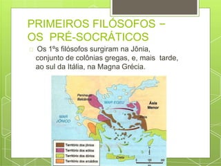 PRIMEIROS FILÓSOFOS –
OS PRÉ-SOCRÁTICOS
Os 1ºs filósofos surgiram na Jônia,
conjunto de colônias gregas, e, mais tarde,
ao sul da Itália, na Magna Grécia.
 