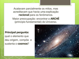 Acatavam parcialmente os mitos, mas
acreditavam que havia uma explicação
racional para os fenômenos.
Maior preocupação: encontrar a ARCHÉ
(princípio fundamental) do Universo.
Principal pergunta:
qual o elemento que
deu origem, compõe e
sustenta o cosmos?
 