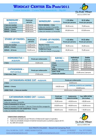 WINDCAT CENTER Els Prats’2011
              Cursos Iniciación – Cursos Perfeccionamiento – Alquiler - …



   WINDSURF -                    Precio por
                                                      WINDSURF -           CURSOS:
                                                                                                 + 12 años                8-12 años
         ALQUILER:                persona                                                   Precio por persona         Precio por persona
1 hora sin monitor               20,00 euros         FIN DE SEMANA – 2 dias
                                                                                                85,00 euros               75,00 euros
1 hora con monitor               40,00 euros         2 dias con monitor 2 horas/dia
BONUS – 5 horas                  80,00 euros         PERFECCIONAMIENTO – 5 dias
                                                                                                145,00 euros              125,00 euros
BONUS – 10 horas                150,00 euros         5 dias con monitor 1,5 horas/dia




STAND UP PADDEL                     Precio por         STAND UP PADDEL                           + 12 años                8-12 años
                                     persona
   – ALQUILER:                                                 – CURSOS:                    Precio por persona         Precio por persona
1 hora sin monitor                 15,00 euros        Bautizo 2 horas
                                                                                                45,00 euros               35,00 euros
BONUS – 5 horas                    50,00 euros        1 dia con monitor 2 horas/dia
                                                      CURSO de 4 horas
BONUS – 10 horas                   95,00 euros                                                  85,00 euros               75,00 euros
                                                      2 dias con monitor 2 horas/dia



     HIDROBEETLE –                                                            KAYAC –                   Individual             Doble
                                         Precio por embarcación                                           Precio por          Precio por
            ALQUILER:                                                         ALQUILER:                  embarcación         embarcación
1 hora                                           15,00 euros             1 hora                         9,00 euros           11,00 euros
                                                                         3 horas                        15,00 euros          20,00 euros
                                                                         1 dia                          20,00 euros          24,00 euros
     CATAMARAN –                         Precio por embarcación
                                                                         BONUS – 10 horas               50,00 euros
          PATÍ CATALÀ:                                                   CAIAC TOUR
                                                                                                                 15,00 euros / persona
1 hora max. 3 pax                                27,00 euros             2 horas con monitor



         CATAMARAN-HOBIE CAT - ALQUILER:                                                        Precio por embarcación
1 hora                                                                                               32,00 euros
                                                                                                      ESPECIAL CLIENTES del CAMPING
BONUS – 5 horas                                                               130,00 euros
                                                                                                                110,00 euros
HOBIE TOUR - 1 hora con monitor                                                                40,00 euros / embarcación


                                                                              Precio por            Suplemento          Sup. NIÑO EXTRA
         CATAMARAN-HOBIE CAT – CURSOS:                                        PERSONA              ADULTO EXTRA            (8-12 años)
INICIACIÓN – 4 horas
                                                                             95,00 euros            + 40,00 euros         +30,00 euros
2 dias con monitor 2 horas/dia
PERFECCIONAMIENTO-10 horas
                                                                             210,00 euros           + 80,00 euros         + 30,00 euros
4 dias con monitor 2 horas/dia + 1 dia con 2 horas de libre navegación
PERFECCIONAMIENTO CON ASIMETRICO - 4 horas
                                                                             100,00 euros           + 40,00 euros         + 30,00 euros
2 dias con monitor 2 horas/dia


    CONDICIONES GENERALES:
     Los precios indicados son por Persona o Embarcación según se especifica.
     Todas las actividades incluyen el material necesario para su práctica y seguro de R.C.
     8 y 18% IVA incluido


                                      ELS PRATS VILLAGE – Beach & Camping Park
   Ctra. N-340 Km. 1137 - 43892 MIAMI PLATJA                     Telèfon: 977810027   Fax. 977170901
   www.campingelsprats.com              info@campingelsprats.com          windcat@campingelsprats.com
 