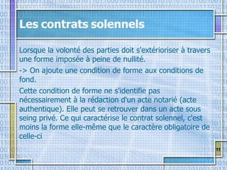 11
Les contrats solennels
Lorsque la volonté des parties doit s'extérioriser à travers
une forme imposée à peine de nullité.
-> On ajoute une condition de forme aux conditions de
fond.
Cette condition de forme ne s'identifie pas
nécessairement à la rédaction d'un acte notarié (acte
authentique). Elle peut se retrouver dans un acte sous
seing privé. Ce qui caractérise le contrat solennel, c'est
moins la forme elle-même que le caractère obligatoire de
celle-ci
 