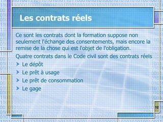 12
Les contrats réels
Ce sont les contrats dont la formation suppose non
seulement l'échange des consentements, mais encore la
remise de la chose qui est l'objet de l'obligation.
Quatre contrats dans le Code civil sont des contrats réels
Le dépôt
Le prêt à usage
Le prêt de consommation
Le gage
 