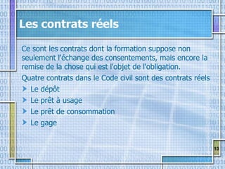 13
Les contrats réels
Ce sont les contrats dont la formation suppose non
seulement l'échange des consentements, mais encore la
remise de la chose qui est l'objet de l'obligation.
Quatre contrats dans le Code civil sont des contrats réels
Le dépôt
Le prêt à usage
Le prêt de consommation
Le gage
 