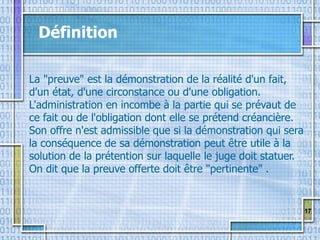 17
Définition
La "preuve" est la démonstration de la réalité d'un fait,
d'un état, d'une circonstance ou d'une obligation.
L'administration en incombe à la partie qui se prévaut de
ce fait ou de l'obligation dont elle se prétend créancière.
Son offre n'est admissible que si la démonstration qui sera
la conséquence de sa démonstration peut être utile à la
solution de la prétention sur laquelle le juge doit statuer.
On dit que la preuve offerte doit être "pertinente" .
 