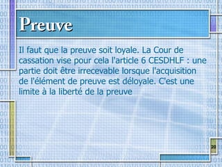 20
PreuvePreuve
Il faut que la preuve soit loyale. La Cour de
cassation vise pour cela l'article 6 CESDHLF : une
partie doit être irrecevable lorsque l'acquisition
de l'élément de preuve est déloyale. C'est une
limite à la liberté de la preuve
 