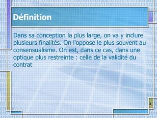 3
Définition
Dans sa conception la plus large, on va y inclure
plusieurs finalités. On l'oppose le plus souvent au
consensualisme. On est, dans ce cas, dans une
optique plus restreinte : celle de la validité du
contrat
 