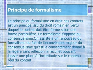 4
Principe de formalisme
Le principe du formalisme en droit des contrats
est un principe issu du droit romain en vertu
duquel le contrat doit être formé selon une
forme particulière. Le formalisme s'oppose au
consensualisme.On assiste à un renouveau du
formalisme du fait de l'inconvénient majeur du
consensualisme qu'est le consentement donné à
la légère sans réflexion ni recul et pouvant
laisser une place à l'incertitude sur le contenu
réel du contrat
 
