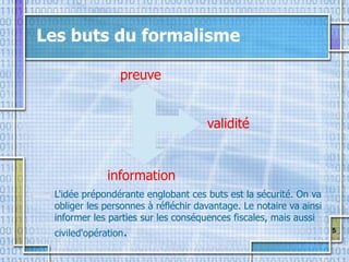 5
Les buts du formalisme
validité
information
preuve
L'idée prépondérante englobant ces buts est la sécurité. On va
obliger les personnes à réfléchir davantage. Le notaire va ainsi
informer les parties sur les conséquences fiscales, mais aussi
civiled'opération.
 